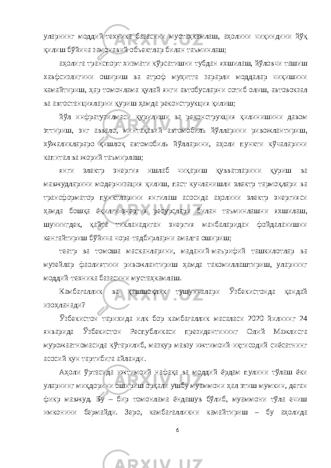 уларнинг моддий-техника базасини мустаҳкамлаш, аҳолини чиқиндини йўқ қилиш бўйича замонавий объектлар билан таъминлаш; аҳолига транспорт хизмати кўрсатишни тубдан яхшилаш, йўловчи ташиш хавфсизлигини ошириш ва атроф муҳитга зарарли моддалар чиқишини камайтириш, ҳар томонлама қулай янги автобусларни сотиб олиш, автовокзал ва автостанцияларни қуриш ҳамда реконструкция қилиш; йўл инфратузилмаси қурилиши ва реконструкция қилинишини давом эттириш, энг аввало, минтақавий автомобиль йўлларини ривожлантириш, хўжаликлараро қишлоқ автомобиль йўлларини, аҳоли пункти кўчаларини капитал ва жорий таъмирлаш; янги электр энергия ишлаб чиқариш қувватларини қуриш ва мавжудларини модернизация қилиш, паст кучланишли электр тармоқлари ва трансформатор пунктларини янгилаш асосида аҳолини электр энергияси ҳамда бошқа ёқилғи-энергия ресурслари билан таъминлашни яхшилаш, шунингдек, қайта тикланадиган энергия манбаларидан фойдаланишни кенгайтириш бўйича чора-тадбирларни амалга ошириш; театр ва томоша масканларини, маданий-маърифий ташкилотлар ва музейлар фаолиятини ривожлантириш ҳамда такомиллаштириш, уларнинг моддий-техника базасини мустаҳкамлаш. Камбағаллик ва қашшоқлик тушунчалари Ўзбекистонда қандай изоҳланади? Ўзбекистон тарихида илк бор камбағаллик масаласи 2020 йилнинг 24 январида Ўзбекистон Республикаси президентининг Олий Мажлисга мурожаатномасида кўтарилиб, мазкур мавзу ижтимоий-иқтисодий сиёсатнинг асосий кун тартибига айланди. Аҳоли ўртасида ижтимоий нафақа ва моддий ёрдам пулини тўлаш ёки уларнинг миқдорини ошириш орқали ушбу муаммони ҳал этиш мумкин, деган фикр мавжуд. Бу – бир томонлама ёндашув бўлиб, муаммони тўла ечиш имконини бермайди. Зеро, камбағалликни камайтириш – бу аҳолида 6 