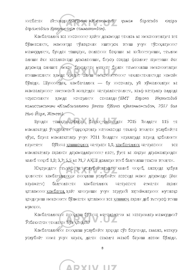 нисбатан айтилади   (БМТнинг   « Ижтимоий ҳимоя борасида юқори даражадаги Бутунжаҳон саммити » дан) . Камбағаллик   эса инсоннинг ҳаёти давомида танлов ва имкониятларга эга бўлмаслиги, жамиятда тўлақонли иштирок этиш учун тўсиқларнинг мавжудлиги, бундан ташқари, оиласини боқиши ва кийинтириши, таълим олиши ёки касалхонада даволаниши, бирор соҳада фаолият юритиши ёки даромад олишга имкон берадиган меҳнат билан таъминлаш имкониятлари етишмаслиги ҳамда кредит олиш имкониятининг чекланганлигида намоён бўлади. Шунингдек, камбағаллик — бу инсонлар, уй хўжаликлари ва жамоаларнинг ижтимоий жиҳатдан чегараланганлиги, хавф-хатарлар олдида чорасизлиги ҳамда ночорлиги саналади   (БМТ Европа Иқтисодий комиссиясининг   « Камбағалликни ўлчаш бўйича қўлланма » сидан, 2017 йил Нью-Йорк, Женева) . Бундан ташқари,   Жаҳон банки   томонидан 2015 йилдаги 115 та мамлакатда ўтказилган тадқиқотлар натижасида таклиф этилган услубиётга кўра, барча мамлакатлар учун 2011 йилдаги нархларда харид қобилияти паритети бўйича   қашшоқлик   чегараси   1,9,   камбағаллик   чегарасини эса мамлакатлар аҳолиси даромадларининг паст, ўрта ва юқори даражаларидан келиб чиқиб 1,9; 3,2; 5,5 ва 21,7 АҚШ доллари этиб белгилаш тавсия этилган. Юқоридаги таъриф ва услубиётлардан келиб чиқиб, алоҳида қабул қилинган камбағалликни аниқлаш услубиёти асосида жами даромади (ёки харажати) белгиланган камбағаллик чегарасига етмаган аҳоли қатламини   камбағал,   ҳаёт кечириши учун зарурий эҳтиёжларини мутлақо қондириш имконияти бўлмаган қатламни эса   қашшоқ   аҳоли деб эътироф этиш мумкин. Камбағалликни аниқлаш бўйича методология ва назариялар мавжудми? Ўзбекистон танлаган йўл қандай? Камбағалликни аниқлаш услубиёти ҳақида сўз борганда, аввало, мазкур услубиёт нима учун керак, деган саволга жавоб бериш лозим бўлади. 8 