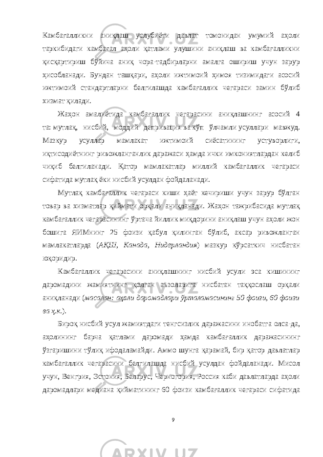 Камбағалликни аниқлаш услубиёти давлат томонидан умумий аҳоли таркибидаги камбағал аҳоли қатлами улушини аниқлаш ва камбағалликни қисқартириш бўйича аниқ чора-тадбирларни амалга ошириш учун зарур ҳисобланади. Бундан ташқари, аҳоли ижтимоий ҳимоя тизимидаги асосий ижтимоий стандартларни белгилашда камбағаллик чегараси замин бўлиб хизмат қилади. Жаҳон амалиётида камбағаллик чегарасини аниқлашнинг асосий 4 та:   мутлақ, нисбий, моддий депривация   ва   кўп ўлчамли   усуллари мавжуд. Мазкур усуллар мамлакат ижтимоий сиёсатининг устуворлиги, иқтисодиётнинг ривожланганлик даражаси ҳамда ички имкониятлардан келиб чиқиб белгиланади. Қатор мамлакатлар миллий камбағаллик чегараси сифатида   мутлақ   ёки   нисбий   усулдан фойдаланади. Мутлақ камбағаллик чегараси киши ҳаёт кечириши учун зарур бўлган товар ва хизматлар қиймати орқали аниқланади. Жаҳон тажрибасида мутлақ камбағаллик чегарасининг ўртача йиллик миқдорини аниқлаш учун аҳоли жон бошига ЯИМнинг 25 фоизи қабул қилинган бўлиб, аксар ривожланган мамлакатларда ( АҚШ, Канада, Нидерландия ) мазкур кўрсаткич нисбатан юқоридир. Камбағаллик чегарасини аниқлашнинг нисбий усули эса кишининг даромадини жамиятнинг қолган аъзоларига нисбатан таққослаш орқали аниқланади ( масалан: аҳоли даромадлари ўрталамасининг 50 фоизи, 60 фоизи ва ҳ.к .). Бироқ   нисбий усул жамиятдаги тенгсизлик даражасини инобатга олса-да, аҳолининг барча қатлами даромади ҳамда камбағаллик даражасининг ўзгаришини тўлиқ ифодаламайди. Аммо шунга қарамай, бир қатор давлатлар камбағаллик чегарасини белгилашда нисбий усулдан фойдаланади. Мисол учун, Венгрия, Эстония, Беларус, Черногория, Россия каби давлатларда аҳоли даромадлари медиана қийматининг 60 фоизи камбағаллик чегараси сифатида 9 