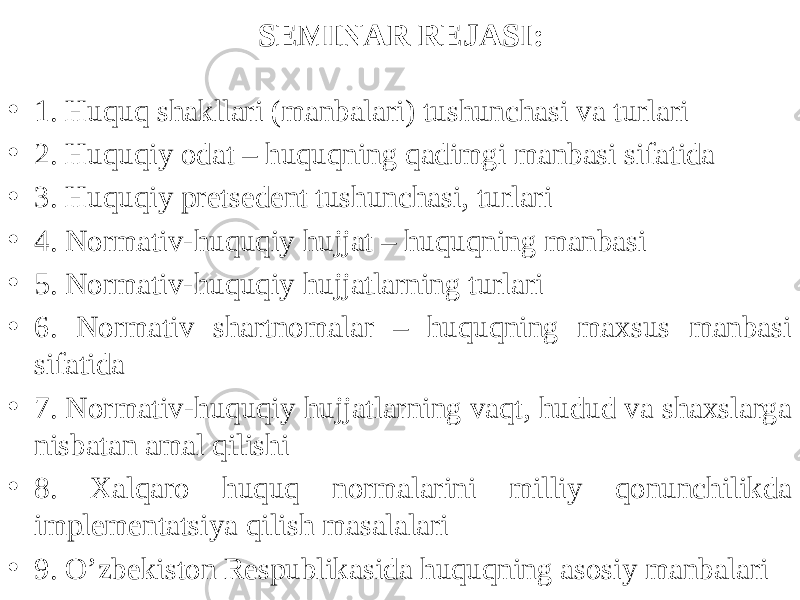 SEMINAR REJASI: • 1. Huquq shakllari (manbalari) tushunchasi va turlari • 2. Huquqiy odat – huquqning qadimgi manbasi sifatida • 3. Huquqiy pretsedent tushunchasi, turlari • 4. Normativ-huquqiy hujjat – huquqning manbasi • 5. Normativ-huquqiy hujjatlarning turlari • 6. Normativ shartnomalar – huquqning maxsus manbasi sifatida • 7. Normativ-huquqiy hujjatlarning vaqt, hudud va shaxslarga nisbatan amal qilishi • 8. Xalqaro huquq normalarini milliy qonunchilikda implementatsiya qilish masalalari • 9. O’zbekiston Respublikasida huquqning asosiy manbalari 