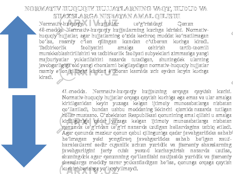 NORMATIV-HUQUQIY HUJJATLARNING VAQT, HUDUD VA SHAXSLARGA NISBATAN AMAL QILISHI Normativ-huquqiy hujjatlar to’g’risidagi Qonun 40-modda. Normativ-huquqiy hujjatlarning kuchga kirishi. Normativ- huquqiy hujjatlar, agar hujjatlarning o‘zida kechroq muddat ko‘rsatilmagan bo‘lsa, rasmiy e’lon qilingan kundan e’tiboran kuchga kiradi. Tadbirkorlik faoliyatini amalga oshirish tartib-taomili murakkablashtirilishini va tadbirkorlik faoliyati subyektlari zimmasiga yangi majburiyatlar yuklatilishini nazarda tutadigan, shuningdek ularning javobgarligiga oid yangi choralarni belgilaydigan normativ-huquqiy hujjatlar rasmiy e’lon qilingan kundan e’tiboran kamida uch oydan keyin kuchga kiradi. 41-modda. Normativ-huquqiy hujjatning orqaga qaytish kuchi. Normativ-huquqiy hujjatlar orqaga qaytish kuchiga ega emas va ular amalga kiritilganidan keyin yuzaga kelgan ijtimoiy munosabatlarga nisbatan qo‘llaniladi, bundan ushbu moddaning ikkinchi qismida nazarda tutilgan hollar mustasno. O‘zbekiston Respublikasi qonunining amal qilishi u amalga kiritilguniga qadar yuzaga kelgan ijtimoiy munosabatlarga nisbatan qonunda to‘g‘ridan to‘g‘ri nazarda tutilgan hollardagina tatbiq etiladi. Agar qonunda mazkur qonun qabul qilinguniga qadar javobgarlikka sabab bo‘lmagan yoki yengilroq javobgarlikka sabab bo‘lgan xatti- harakatlarni sodir etganlik uchun yuridik va jismoniy shaxslarning javobgarligini joriy etish yoxud kuchaytirish nazarda tutilsa, shuningdek agar qonunning qo‘llanilishi natijasida yuridik va jismoniy shaxslarga moddiy zarar yetkaziladigan bo‘lsa, qonunga orqaga qaytish kuchini berishga yo‘l qo‘yilmaydi. 