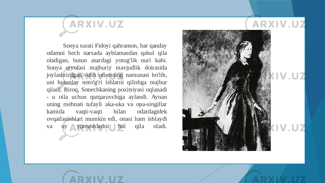  Sonya surati Fidoyi qahramon, har qanday odamni hech narsada ayblamasdan qabul qila oladigan, butun asardagi yorug&#39;lik nuri kabi. Sonya qiyofasi majburiy mavjudlik doirasida joylashtirilgan solih odamning namunasi bo&#39;lib, uni butunlay noto&#39;g&#39;ri ishlarni qilishga majbur qiladi. Biroq, Sonechkaning pozitsiyasi oqlanadi - u oila uchun qutqaruvchiga aylandi. Aynan uning mehnati tufayli aka-uka va opa-singillar kamida vaqti-vaqti bilan odatdagidek ovqatlanishlari mumkin edi, onasi ham ishlaydi va uy yumushlarini hal qila oladi. 
