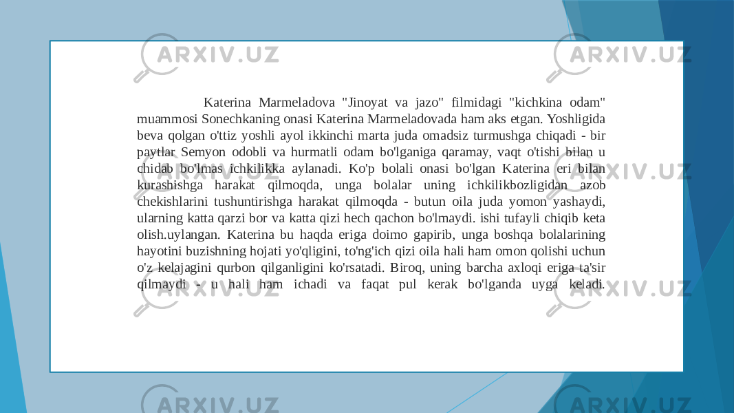  Katerina Marmeladova &#34;Jinoyat va jazo&#34; filmidagi &#34;kichkina odam&#34; muammosi Sonechkaning onasi Katerina Marmeladovada ham aks etgan. Yoshligida beva qolgan o&#39;ttiz yoshli ayol ikkinchi marta juda omadsiz turmushga chiqadi - bir paytlar Semyon odobli va hurmatli odam bo&#39;lganiga qaramay, vaqt o&#39;tishi bilan u chidab bo&#39;lmas ichkilikka aylanadi. Ko&#39;p bolali onasi bo&#39;lgan Katerina eri bilan kurashishga harakat qilmoqda, unga bolalar uning ichkilikbozligidan azob chekishlarini tushuntirishga harakat qilmoqda - butun oila juda yomon yashaydi, ularning katta qarzi bor va katta qizi hech qachon bo&#39;lmaydi. ishi tufayli chiqib keta olish.uylangan. Katerina bu haqda eriga doimo gapirib, unga boshqa bolalarining hayotini buzishning hojati yo&#39;qligini, to&#39;ng&#39;ich qizi oila hali ham omon qolishi uchun o&#39;z kelajagini qurbon qilganligini ko&#39;rsatadi. Biroq, uning barcha axloqi eriga ta&#39;sir qilmaydi - u hali ham ichadi va faqat pul kerak bo&#39;lganda uyga keladi. 