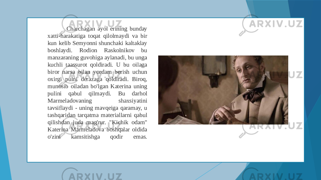  Charchagan ayol erining bunday xatti-harakatiga toqat qilolmaydi va bir kun kelib Semyonni shunchaki kaltaklay boshlaydi. Rodion Raskolnikov bu manzaraning guvohiga aylanadi, bu unga kuchli taassurot qoldiradi. U bu oilaga biror narsa bilan yordam berish uchun oxirgi pulni derazaga qoldiradi. Biroq, munosib oiladan bo&#39;lgan Katerina uning pulini qabul qilmaydi. Bu darhol Marmeladovaning shaxsiyatini tavsiflaydi - uning mavqeiga qaramay, u tashqaridan tarqatma materiallarni qabul qilishdan juda mag&#39;rur. &#34;Kichik odam&#34; Katerina Marmeladova boshqalar oldida o&#39;zini kamsitishga qodir emas. 