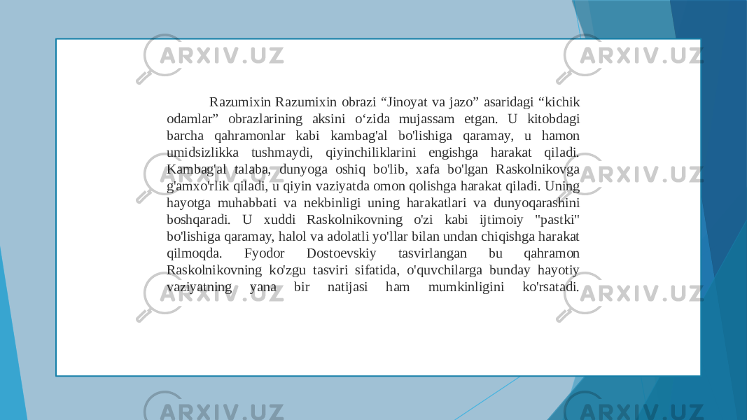  Razumixin Razumixin obrazi “Jinoyat va jazo” asaridagi “kichik odamlar” obrazlarining aksini o‘zida mujassam etgan. U kitobdagi barcha qahramonlar kabi kambag&#39;al bo&#39;lishiga qaramay, u hamon umidsizlikka tushmaydi, qiyinchiliklarini engishga harakat qiladi. Kambag&#39;al talaba, dunyoga oshiq bo&#39;lib, xafa bo&#39;lgan Raskolnikovga g&#39;amxo&#39;rlik qiladi, u qiyin vaziyatda omon qolishga harakat qiladi. Uning hayotga muhabbati va nekbinligi uning harakatlari va dunyoqarashini boshqaradi. U xuddi Raskolnikovning o&#39;zi kabi ijtimoiy &#34;pastki&#34; bo&#39;lishiga qaramay, halol va adolatli yo&#39;llar bilan undan chiqishga harakat qilmoqda. Fyodor Dostoevskiy tasvirlangan bu qahramon Raskolnikovning ko&#39;zgu tasviri sifatida, o&#39;quvchilarga bunday hayotiy vaziyatning yana bir natijasi ham mumkinligini ko&#39;rsatadi. 