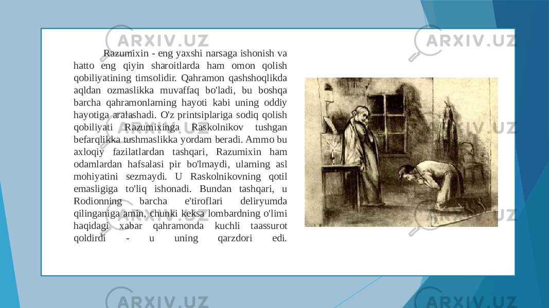  Razumixin - eng yaxshi narsaga ishonish va hatto eng qiyin sharoitlarda ham omon qolish qobiliyatining timsolidir. Qahramon qashshoqlikda aqldan ozmaslikka muvaffaq bo&#39;ladi, bu boshqa barcha qahramonlarning hayoti kabi uning oddiy hayotiga aralashadi. O&#39;z printsiplariga sodiq qolish qobiliyati Razumixinga Raskolnikov tushgan befarqlikka tushmaslikka yordam beradi. Ammo bu axloqiy fazilatlardan tashqari, Razumixin ham odamlardan hafsalasi pir bo&#39;lmaydi, ularning asl mohiyatini sezmaydi. U Raskolnikovning qotil emasligiga to&#39;liq ishonadi. Bundan tashqari, u Rodionning barcha e&#39;tiroflari deliryumda qilinganiga amin, chunki keksa lombardning o&#39;limi haqidagi xabar qahramonda kuchli taassurot qoldirdi - u uning qarzdori edi. 