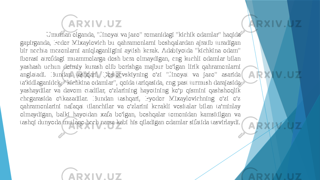  Umuman olganda, &#34;Jinoyat va jazo&#34; romanidagi &#34;kichik odamlar&#34; haqida gapirganda, Fedor Mixaylovich bu qahramonlarni boshqalardan ajratib turadigan bir nechta mezonlarni aniqlaganligini aytish kerak. Adabiyotda &#34;kichkina odam&#34; iborasi atrofdagi muammolarga dosh bera olmaydigan, eng kuchli odamlar bilan yashash uchun doimiy kurash olib borishga majbur bo&#39;lgan lirik qahramonlarni anglatadi. Bundan tashqari, Dostoevskiyning o&#39;zi &#34;Jinoyat va jazo&#34; asarida ta&#39;kidlaganidek, &#34;kichkina odamlar&#34;, qoida tariqasida, eng past turmush darajasida yashaydilar va davom etadilar, o&#39;zlarining hayotining ko&#39;p qismini qashshoqlik chegarasida o&#39;tkazadilar. Bundan tashqari, Fyodor Mixaylovichning o&#39;zi o&#39;z qahramonlarini nafaqat tilanchilar va o&#39;zlarini kerakli vositalar bilan ta&#39;minlay olmaydigan, balki hayotdan xafa bo&#39;lgan, boshqalar tomonidan kamsitilgan va tashqi dunyoda mutlaqo hech narsa kabi his qiladigan odamlar sifatida tasvirlaydi. 