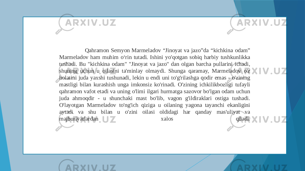  Qahramon Semyon Marmeladov “Jinoyat va jazo”da “kichkina odam” Marmeladov ham muhim o‘rin tutadi. Ishini yo&#39;qotgan sobiq harbiy tushkunlikka tushadi. Bu &#34;kichkina odam&#34; &#34;Jinoyat va jazo&#34; dan olgan barcha pullarini ichadi, shuning uchun u oilasini ta&#39;minlay olmaydi. Shunga qaramay, Marmeladov o&#39;z holatini juda yaxshi tushunadi, lekin u endi uni to&#39;g&#39;rilashga qodir emas - o&#39;zining mastligi bilan kurashish unga imkonsiz ko&#39;rinadi. O&#39;zining ichkilikbozligi tufayli qahramon vafot etadi va uning o&#39;limi ilgari hurmatga sazovor bo&#39;lgan odam uchun juda ahmoqdir - u shunchaki mast bo&#39;lib, vagon g&#39;ildiraklari ostiga tushadi. O&#39;layotgan Marmeladov to&#39;ng&#39;ich qiziga u oilaning yagona tayanchi ekanligini aytadi va shu bilan u o&#39;zini oilasi oldidagi har qanday mas&#39;uliyat va majburiyatlardan xalos qiladi. 