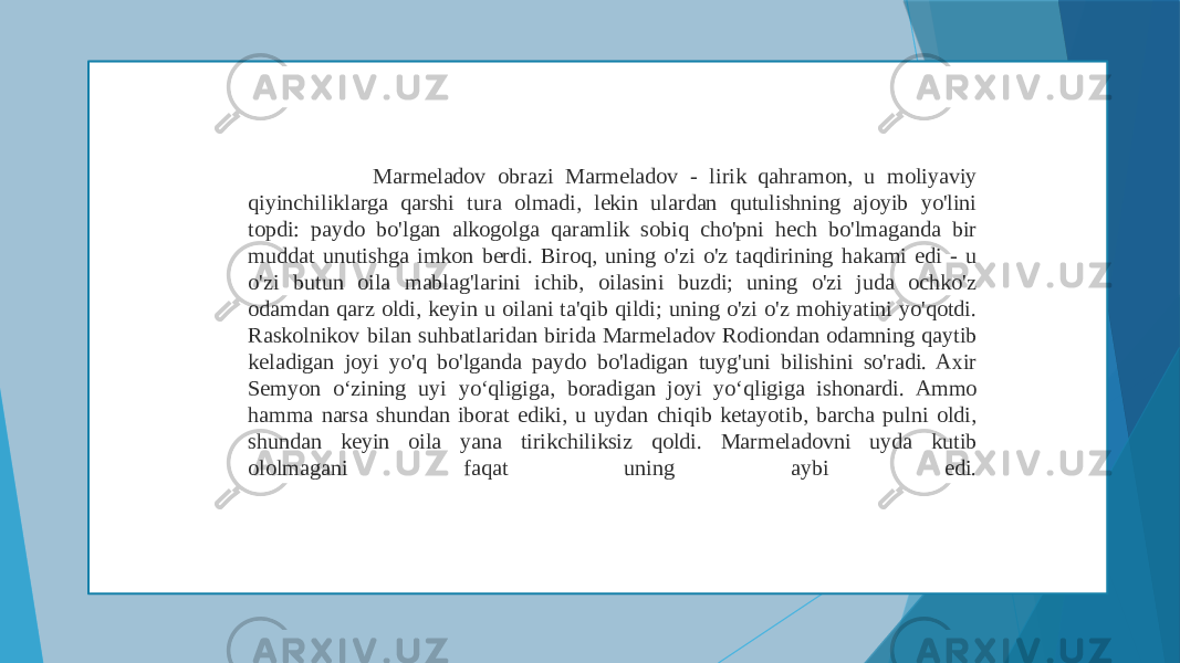  Marmeladov obrazi Marmeladov - lirik qahramon, u moliyaviy qiyinchiliklarga qarshi tura olmadi, lekin ulardan qutulishning ajoyib yo&#39;lini topdi: paydo bo&#39;lgan alkogolga qaramlik sobiq cho&#39;pni hech bo&#39;lmaganda bir muddat unutishga imkon berdi. Biroq, uning o&#39;zi o&#39;z taqdirining hakami edi - u o&#39;zi butun oila mablag&#39;larini ichib, oilasini buzdi; uning o&#39;zi juda ochko&#39;z odamdan qarz oldi, keyin u oilani ta&#39;qib qildi; uning o&#39;zi o&#39;z mohiyatini yo&#39;qotdi. Raskolnikov bilan suhbatlaridan birida Marmeladov Rodiondan odamning qaytib keladigan joyi yo&#39;q bo&#39;lganda paydo bo&#39;ladigan tuyg&#39;uni bilishini so&#39;radi. Axir Semyon o‘zining uyi yo‘qligiga, boradigan joyi yo‘qligiga ishonardi. Ammo hamma narsa shundan iborat ediki, u uydan chiqib ketayotib, barcha pulni oldi, shundan keyin oila yana tirikchiliksiz qoldi. Marmeladovni uyda kutib ololmagani faqat uning aybi edi. 