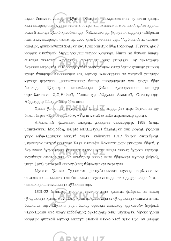 аҳоли ёппасига саводсиз бўлган. Халқнинг саводсизлигини тугатиш ҳамда, халқ маорифининг, янги тизимини яратиш, жамиятни маънавий қайта қуриш асосий вазифа бўлиб ҳисобланади. Ўзбекистонда ўқитувчи кадрлар тайёрлаш иши халқ маорифи тизимида асос қилиб олинган эди. Тарбиявий ва таълим ишлари, диний муассасаларни ажратиш ишлари йўлга қўйилда. Шунингдек 7 йиллик мажбурий бепул ўқитиш жорий қилинди. Ишчи ва ўқувчи ёшлар орасида ҳаваскор «духовой» оркестрлар кенг тарқалди. Бу оркестрлар биринчи маротаба 1918 йилда ўзбек умумтаълим мактаблари қошида ташкил этила бошлади. Кейинчалик эса, мусиқа жамиятлари ва хусусий тарздаги мусиқа дарслари Туркистоннинг бошқа шаҳарларида ҳам пайдо бўла бошлади. Қўқондаги мактабларда ўзбек мусиқасининг машҳур тарғиботччиси Ҳ.Ҳ.Ниёзий, Тошкентда Абдулла Авлоний, Самарқандда Абдуқодир Шакурийлар бўлишган. Ҳамза ўзи очган мактабларда барча фанларданўзи дарс берган ва шу билан бирга «Енгил адабиёт», «Ўқиш китоби» каби дарсликлар яратди. А.Авлоний фаолияти алоҳида диққатга сазовордир. 1908 йилда Тошкеннинг Миробод, Дегрез маҳалларида болаларни она тилида ўқитиш учун мўлжалланган мактаб очган, кейинроқ 1919 йилни сентябрида Туркистон республикасида Халқ маорифи Комиссарлиги тузилган бўлиб, у бир қанча бўлимларни ўз ичига олган. Булар ичида санъат бўлими алоҳида эътиборга сазовор эди. Ўз навбатида унинг ички бўлимига мусиқа (Музо), театр (Тео), тасвирий санъат (изо) бўлимларига ажралган. Мусиқа бўлими Туркистон республикасида мусиқа тарбияис ва таълимини шакллантириш ёш авлодни мусиқа маданияти дурдоналари билан таништириш масалалари қўйилган эди. 1921-22 йилларда маориф институтлари қошида фабрика ва завод тўгараклари ҳамда мактаблар қошида ҳаваскорлик тўгараклари ташкил этила бошлаган эди. Шунинг учун ёшлар орасида ҳаваскор «духовой» (пуфлаб чалинадиган мис чолғу асбоблари) оркестрлар кенг тарқалган. Чунки уриш йиллари духовой мусиқа махсус рамзий маъно касб эган эди. Бу даврда 