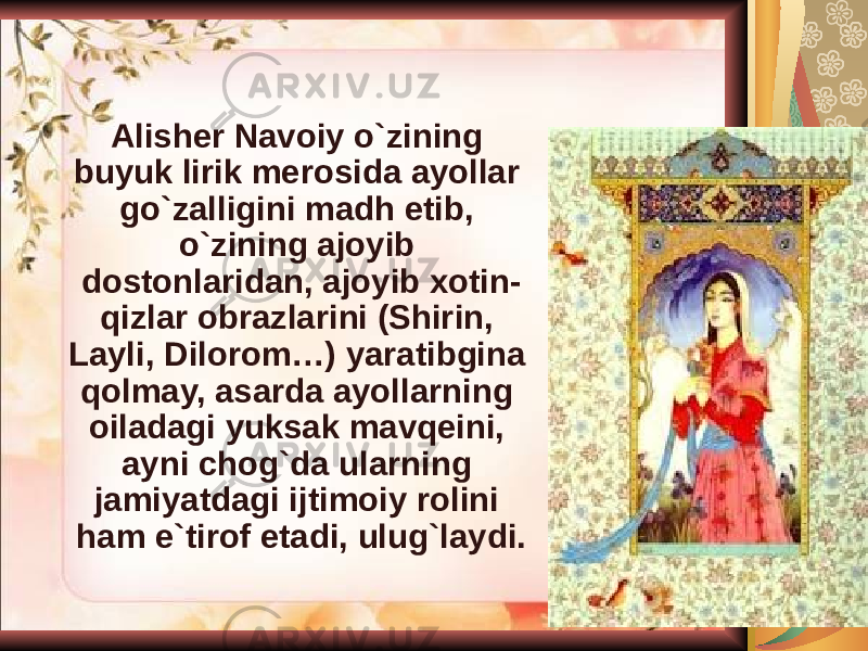 Alisher Navoiy o`zining buyuk lirik merosida ayollar go`zalligini madh etib, o`zining ajoyib dostonlaridan, ajoyib xotin- qizlar obrazlarini (Shirin, Layli, Dilorom…) yaratibgina qolmay, asarda ayollarning oiladagi yuksak mavqeini, ayni chog`da ularning jamiyatdagi ijtimoiy rolini ham e`tirof etadi, ulug`laydi. 