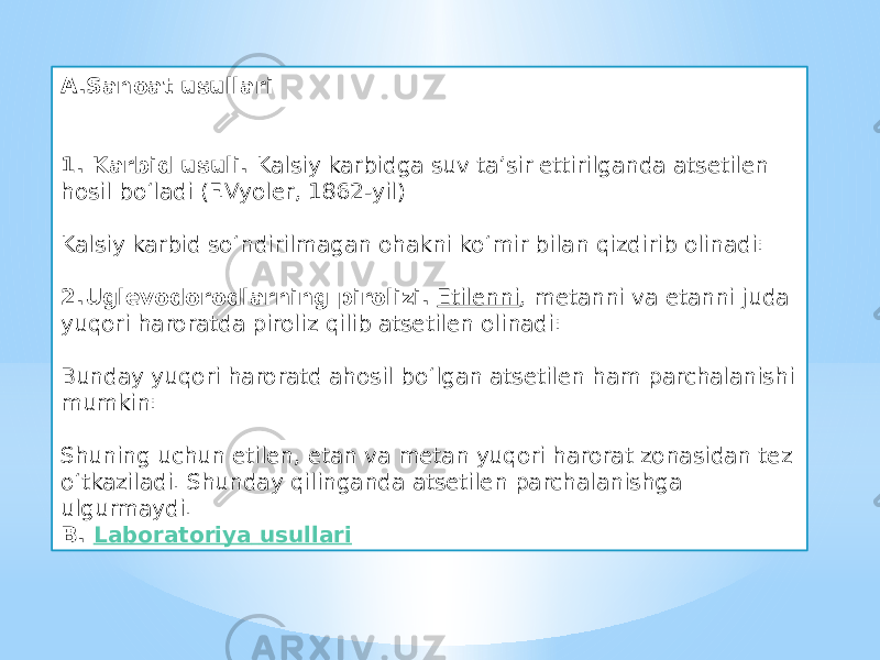 A.Sanoat usullari 1. Karbid usuli.  Kalsiy karbidga suv ta’sir ettirilganda atsetilen hosil bo‘ladi (F.Vyoler, 1862-yil) Kalsiy karbid so‘ndirilmagan ohakni ko‘mir bilan qizdirib olinadi: 2.Uglevodorodlarning pirolizi.   Etilenni , metanni va etanni juda yuqori haroratda piroliz qilib atsetilen olinadi: Bunday yuqori haroratd ahosil bo‘lgan atsetilen ham parchalanishi mumkin: Shuning uchun etilen, etan va metan yuqori harorat zonasidan tez o‘tkaziladi. Shunday qilinganda atsetilen parchalanishga ulgurmaydi. B.  Laboratoriya usullari 