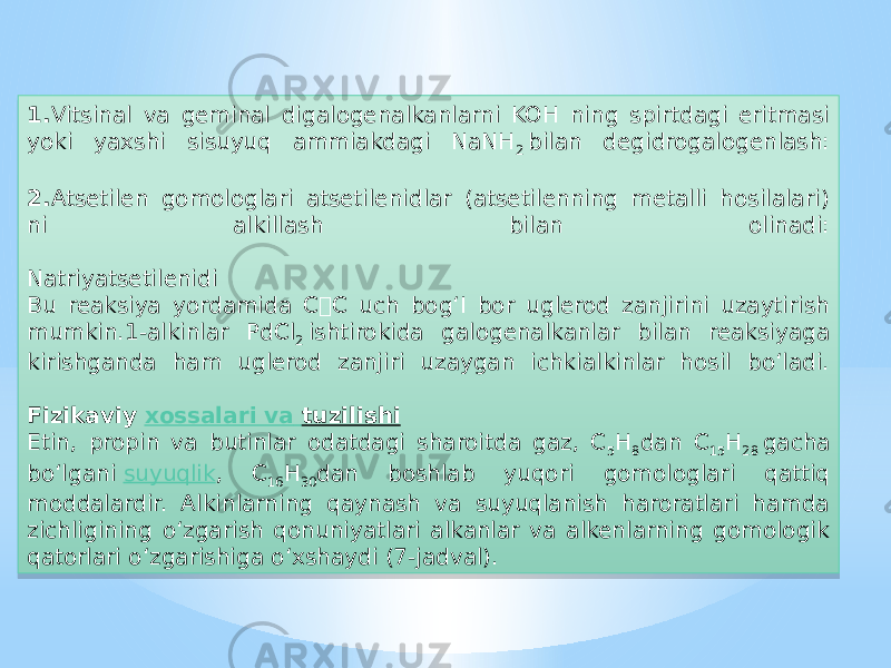 1. Vitsinal va geminal digalogenalkanlarni KOH ning spirtdagi eritmasi yoki yaxshi sisuyuq ammiakdagi NaNH 2  bilan degidrogalogenlash: 2. Atsetilen gomologlari atsetilenidlar (atsetilenning metalli hosilalari) ni alkillash bilan olinadi: Natriyatsetilenidi Bu reaksiya yordamida CC uch bog‘I bor uglerod zanjirini uzaytirish mumkin.1-alkinlar PdCl 2  ishtirokida galogenalkanlar bilan reaksiyaga kirishganda ham uglerod zanjiri uzaygan ichkialkinlar hosil bo‘ladi. Fizikaviy  xossalari va tuzilishi Etin, propin va butinlar odatdagi sharoitda gaz, C 5 H 8 dan C 15 H 28  gacha bo‘lgani  suyuqlik , C 16 H 30 dan boshlab yuqori gomologlari qattiq moddalardir. Alkinlarning qaynash va suyuqlanish haroratlari hamda zichligining o‘zgarish qonuniyatlari alkanlar va alkenlarning gomologik qatorlari o‘zgarishiga o‘xshaydi (7-jadval).15 19 06 1E 0A 1A 30 1205 2F 29 21 1E 0504 08 2204 23 09 1C 09 140D 26 35 2D 1C 0B 1B 2D 1E 0C 0A 04 1A 1B 2D 36 0B 21 23 22 