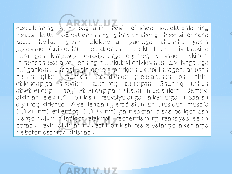 Atsetilenning C H bog‘larini hosil qilishda s-elektronlarning hissasi katta. s-Elektronlarning gibridlanishdagi hissasi qancha katta bo‘lsa, gibrid elektronlar yadroga shuncha yaqin joylashadi.Natijadabu elektronlar elektrofillar ishtirokida boradigan kimyoviy reaksiyalarga qiyinroq kirishadi. Ikkinchi tomondan esa atsetilenning molekulasi chiziqsimon tuzilishga ega bo‘lganidan, undagi uglerod yadrolariga nukleofil reagentlar oson hujum qilishi mumkin. Atsetilenda p-elektronlar bir- birini etilendagiga nisbatan kuchliroq qoplagan. Shuning uchun atsetilendagi  -bog‘ etilendagiga nisbatan mustahkam. Demak, alkinlar elektrofil birikish reaksiyalariga alkenlarga nisbatan qiyinroq kirishadi. Atsetilenda uglerod atomlari orasidagi masofa (0,121 nm) etilendagi (0,133 nm) ga nisbatan qisqa bo‘lganidan ularga hujum qiladigan elektrofil reagentlarning reaksiyasi sekin boradi. Lekin alkinlar nukleofil birikish reaksiyalariga alkenlarga nisbatan osonroq kirishadi. 