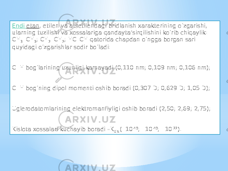 Endi etan , etilen va atsetilendagi bridlanish xarakterining o‘zgarishi, ularning tuzilishi va xossalariga qandayta’sirqilishini ko‘rib chiqaylik: CH 3 CH 3 ; CH 2  CH 2 ; HCCH qatorida chapdan o‘ngga borgan sari quyidagi o‘zgarishlar sodir bo‘ladi: C  H bog‘larining uzunligi kamayadi (0,110 nm; 0,109 nm; 0,106 nm); C  H bog‘ning dipol momenti oshib boradi (0,307 D; 0,629 D; 1,05 D); Uglerodatomlarining elektromanfiyligi oshib boradi (2,50; 2,69; 2,75); Kislota xossalari kuchayib boradi –K dis. (  10 -40 ;  10 -40 ;  10 -22 ). 