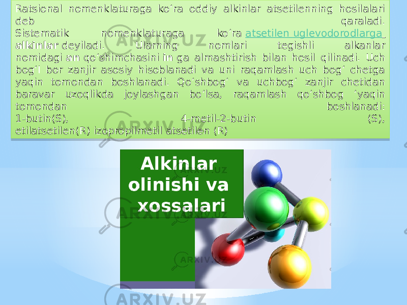 Ratsional nomenklaturaga ko‘ra oddiy alkinlar atsetilenning hosilalari deb qaraladi. Sistematik nomenklaturaga ko‘ra  atsetilen uglevodorodlarga   alkinlar  deyiladi. Ularning nomlari tegishli alkanlar nomidagi  an  qo‘shimchasini  in  ga almashtirish bilan hosil qilinadi. Uch bog‘I bor zanjir asosiy hisoblanadi va uni raqamlash uch bog‘ chetga yaqin tomondan boshlanadi. Qo‘shbog‘ va uchbog‘ zanjir chetidan baravar uzoqlikda joylashgan bo‘lsa, raqamlash qo‘shbog ‘yaqin tomondan boshlanadi: 1-butin(S), 4-metil-2-butin (S), etilatsetilen(R) izopropilmetil atsetilen (R)42 0B 2B 02 07 0D0C 25 06 25 1214 06 25 04 25 0A 06 0A 0F 1B 11 