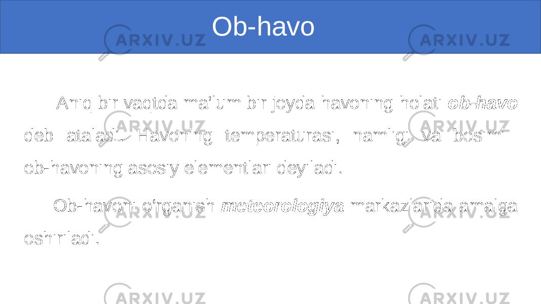  Ob-havo Aniq bir vaqtda ma’lum bir joyda havoning holati ob-havo deb ataladi. Havoning temperaturasi, namligi va bosimi ob-havoning asosiy elementlari deyiladi. Ob-havoni o‘rganish meteorologiya markazlarida amalga oshiriladi. 