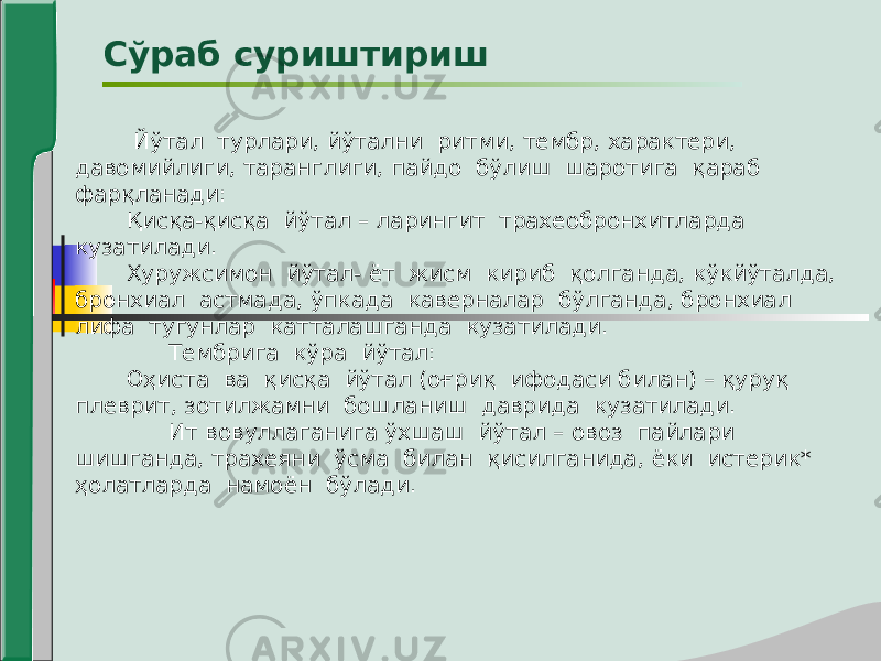  Йўтал турлари, йўтални ритми, тембр, характери, давомийлиги, таранглиги, пайдо бўлиш шаротига қараб фарқланади: Қисқа-қисқа йўтал – ларингит трахеобронхитларда кузатилади. Хуружсимон йўтал- ёт жисм кириб қолганда, кўкйўталда, бронхиал астмада, ўпкада каверналар бўлганда, бронхиал лифа тугунлар катталашганда кузатилади. Тембрига кўра йўтал: Оҳиста ва қисқа йўтал (оғриқ ифодаси билан) – қуруқ плеврит, зотилжамни бошланиш даврида кузатилади. Ит вовуллаганига ўхшаш йўтал – овоз пайлари шишганда, трахеяни ўсма билан қисилганида, ёки истерик* ҳолатларда намоён бўлади. Сўраб суриштириш 