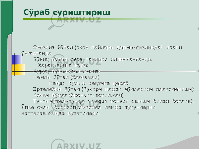 Овозсиз йўтал (овоз пайлари дармонсизликда* ярали ўзгарганда. Бўғиқ йўтал- овоз пайлари яллиғланганда. Характерига кўра: Қуруқ йўтал (балғамсиз) Намли йўтал (балғамли) Пайдо бўлиш вақтига қараб: Эрталабки йўтал (йуқори нафас йўлларини яллиғланиши) Кечки йўтал (бронхит, зотилжам) Тунги йўтал (тунда n.vagus тонуси ошиши билан боғлиқ). Ўпка сили, бронхопульмонал лимфа тугунларни катталашишида кузатилади. Сўраб суриштириш 