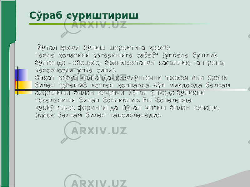 Сўраб суриштириш Йўтал ҳосил бўлиш шароитига қараб: Гавда ҳолатини ўзгаришига сабаб* (ўпкада бўшлиқ бўлганда – абсцесс, бронхоэктатик касаллик, гангрена, кавернозли ўпка сили). Овқат қабул қилганда- қизилўнгачни трахея ёки бронх билан туташиб кетган ҳолларда. Кўп миқдорда балғам ажралиши билан кечувчи йўтал ўпкада бўлиқни тозаланиши билан боғлиқдир. Ёш болаларда кўкйўталда, фарингитда йўтал қисиш билан кечади, (қуюқ балғам билан таъсирланади). 