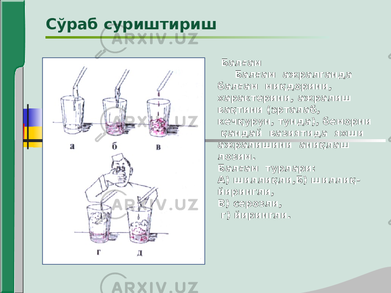  Балғам Балғам ажралганда балғам миқдорини, характерини, ажралиш вақтини (эрталаб, кечқурун, тунда), беморни қандай вазиятида яхши ажралишини аниқлаш лозим. Балғам турлари: А) шиллиқли,Б) шиллиқ- йирингли, В) серозли, г) йирингли.Сўраб суриштириш 