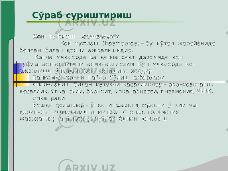 Қон туфлаш - hemoptysis Қон туфлаш (haemoptoe) – бу йўтал жарайёнида балғам билан қонни ажралишидир. Қанча миқдорда ва қанча вақт давомида қон туфланаётганлигини аниқлаш лозим. Кўп миқдорда қон ажралиши ўпкадан қон кетишига хосдир. Балғамда қонни пайдо бўлиш сабаблари: яллиғланиш билан кетувчи касалликлар – бронхоэктатик касаллик, ўпка сили, бронхит, ўпка абцесси, пневмония, ЎРВК. Ўпка раки Бошқа ҳолатлар – ўпка инфаркти, юракни ўткир чап қоринча етишмовчилиги, митрал стеноз, травматик жароҳатлар, антикоагулянтлар билан даволаш. Сўраб суриштириш 