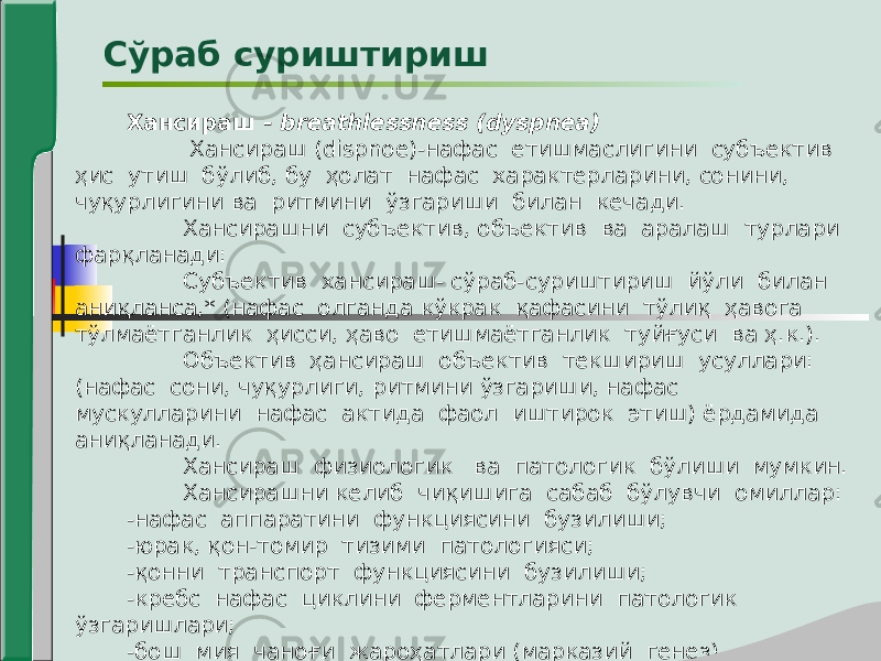 Хансираш - breathlessness (dyspnea) Хансираш (dispnoe)-нафас етишмаслигини субъектив ҳис утиш бўлиб, бу ҳолат нафас характерларини, сонини, чуқурлигини ва ритмини ўзгариши билан кечади. Хансирашни субъектив, объектив ва аралаш турлари фарқланади: Субъектив хансираш- сўраб-суриштириш йўли билан аниқланса,* (нафас олганда кўкрак қафасини тўлиқ ҳавога тўлмаётганлик ҳисси, ҳаво етишмаётганлик туйғуси ва ҳ.к.). Объектив ҳансираш объектив текшириш усуллари: (нафас сони, чуқурлиги, ритмини ўзгариши, нафас мускулларини нафас актида фаол иштирок этиш) ёрдамида аниқланади. Хансираш физиологик ва патологик бўлиши мумкин. Хансирашни келиб чиқишига сабаб бўлувчи омиллар: -нафас аппаратини функциясини бузилиши; -юрак, қон-томир тизими патологияси; -қонни транспорт функциясини бузилиши; -кребс нафас циклини ферментларини патологик ўзгаришлари; -бош мия чаноғи жароҳатлари (марказий генез).Сўраб суриштириш 