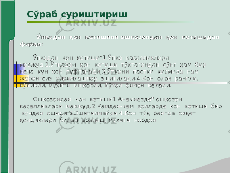  Ўпкадан қон кетишини ошқозондан қон кетишидан фарқи: Ўпкадан қон кетиши*1.Ўпка касалликлари мавжуд.2.Ўпкадан қон кетиши тўхтагандан сўнг ҳам бир неча кун қон туфланади.3.Ўпкани пастки қисмида нам жарангсиз хириллашлар эшитилади.4.Қон олов рангли, кўпикли, муҳити ишқорли, йўтал билан келади. Ошқозондан қон кетиши1.Анамнезда* ошқозон касалликлари мавжуд.2.Камдан-кам ҳолларда қон кетиши бир кундан ошади.3.Эшитилмайди.4.Қон тўқ рангда овқат қолдиқлари билан аралаш, муҳити нордон. Сўраб суриштириш 