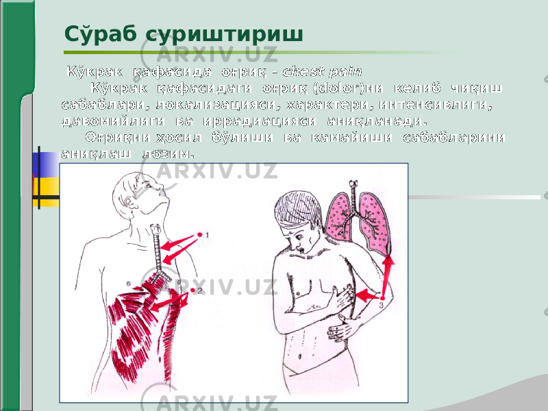  Кўкрак қафасида оғриқ - chest pain Кўкрак қафасидаги оғриқ (dolor)ни келиб чиқиш сабаблари, локализацияси, характери, интенсивлиги, давомийлиги ва иррадиацияси аниқланади. Оғриқни ҳосил бўлиши ва камайиши сабабларини аниқлаш лозим. Сўраб суриштириш 