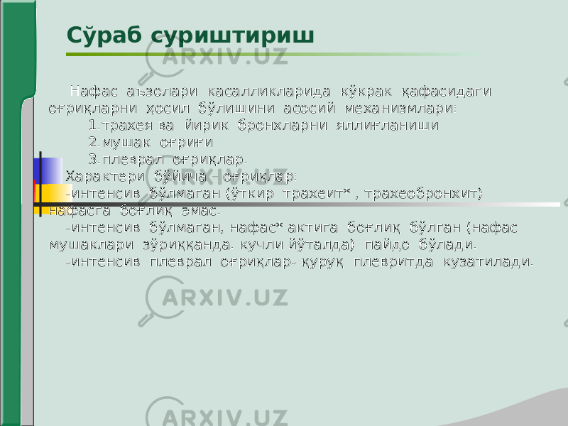  Нафас аъзолари касалликларида кўкрак қафасидаги оғриқларни ҳосил бўлишини асосий механизмлари: 1.трахея ва йирик бронхларни яллиғланиши 2.мушак оғриғи 3.плеврал оғриқлар. Характери бўйича – оғриқлар: -интенсив бўлмаган (ўткир трахеит* , трахеобронхит) нафасга боғлиқ эмас. -интенсив бўлмаган, нафас* актига боғлиқ бўлган (нафас мушаклари зўриққанда. кучли йўталда) пайдо бўлади. -интенсив плеврал оғриқлар- қуруқ плевритда кузатилади. Сўраб суриштириш 