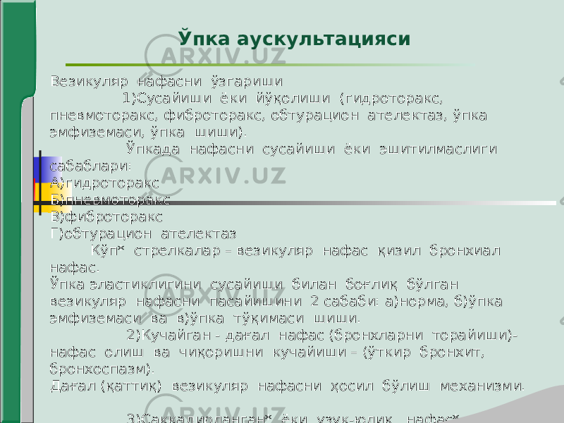 Везикуляр нафасни ўзгариши 1)Сусайиши ёки йўқолиши (гидроторакс, пневмоторакс, фиброторакс, обтурацион ателектаз, ўпка эмфиземаси, ўпка шиши). Ўпкада нафасни сусайиши ёки эшитилмаслиги сабаблари: А)гидроторакс Б)пневмоторакс В)фиброторакс Г)обтурацион ателектаз Кўп* стрелкалар – везикуляр нафас қизил бронхиал нафас. Ўпка эластиклигини сусайиши билан боғлиқ бўлган везикуляр нафасни пасайишини 2 сабаби: а)норма, б)ўпка эмфиземаси ва в)ўпка тўқимаси шиши. 2)Кучайган - дағал нафас (бронхларни торайиши)- нафас олиш ва чиқоришни кучайиши – (ўткир бронхит, бронхоспазм). Дағал (қаттиқ) везикуляр нафасни ҳосил бўлиш механизми. 3)Саккадирланган* ёки узук-юлиқ нафас*. Саккадирланган нафасни ҳосил бўлиш механизми. 1,2,3- нафас олишни навбатма-навбат босқичлари. Ўпка аускультацияси 