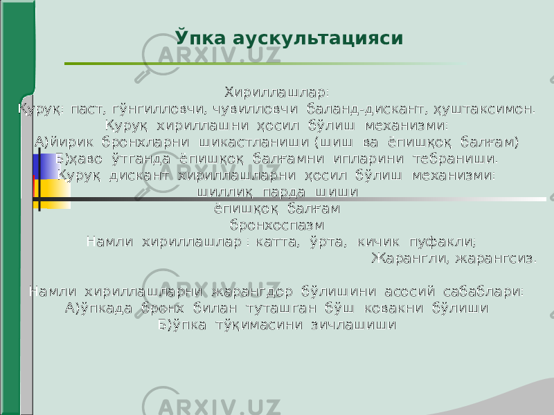 Ўпка аускультацияси Хириллашлар: Қуруқ: паст, гўнгилловчи, чувилловчи баланд-дискант, ҳуштаксимон. Қуруқ хириллашни ҳосил бўлиш механизми: А)йирик бронхларни шикастланиши (шиш ва ёпишқоқ балғам) Б)ҳаво ўтганда ёпишқоқ балғамни ипларини тебраниши. Қуруқ дискант хириллашларни ҳосил бўлиш механизми: шиллиқ парда шиши ёпишқоқ балғам бронхоспазм Намли хириллашлар : катта, ўрта, кичик пуфакли; Жарангли, жарангсиз. Намли хириллашларни жарангдор бўлишини асосий сабаблари: А)ўпкада бронх билан туташган бўш ковакни бўлиши Б)ўпка тўқимасини зичлашиши 