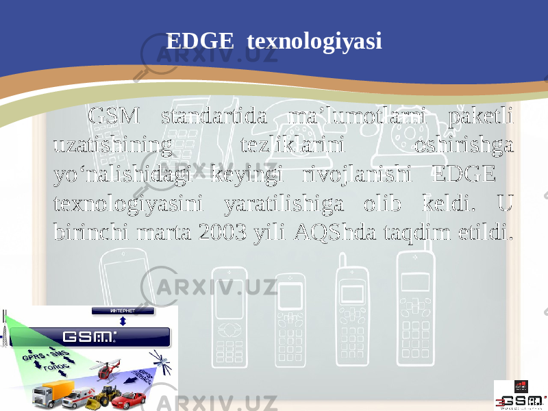 EDGE texnologiyasi GSM standartida ma’lumotlarni paketli uzatishining tezliklarini oshirishga yo‘nalishidagi keyingi rivojlanishi EDGE texnologiyasini yaratilishiga olib keldi. U birinchi marta 2003 yili AQShda taqdim etildi. 