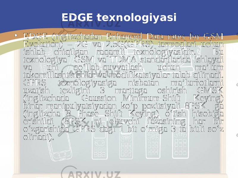 EDGE texnologiyasi • E DGE (inglizchadan Enhanced Data rates for GSM Evolution) – 2G va 2.5G(GPRS) tarmoqlari uchun ishlab chiqilgan raqamli texnologiyasidir. Bu texnologiya GSM va TDMA standartlarida ishlaydi va uni qo‘llab-quvvatlash uchun ma’lum takomillashtirishlar va modifikatsiyalar talab qilinadi. GPRS texnologiyasiga nisbatan ma’lumotlarni uzatish tezligini 3 marttaga oshirish GMSK (inglizchada Gaussion Minimum-Shift Keying) binar manipulyatsiyadan ko‘p pozitsiyali 8PSK ga (inglizcha 8 Phase Shift Keying) o‘tish hisobiga erishildi (8PSK ni eltuvchi fazasining har bir o‘zgarishida GPRS dagi 1 bit o‘rniga 3 ta bitli so‘z olinadi). 