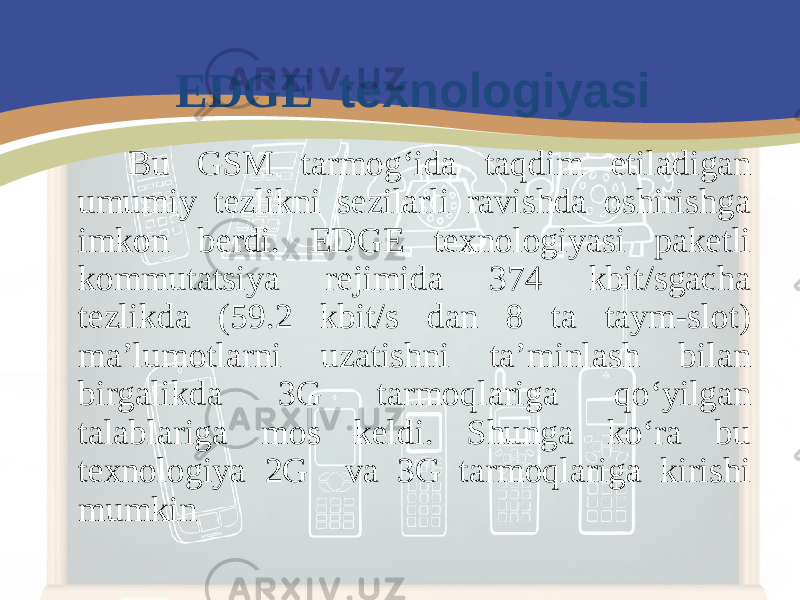 Bu GSM tarmog‘ida taqdim etiladigan umumiy tezlikni sezilarli ravishda oshirishga imkon berdi. E DGE texnologiyasi paketli kommutatsiya rejimida 374 kbit/sgacha tezlikda (59.2 kbit/s dan 8 ta taym-slot) ma’lumotlarni uzatishni ta’minlash bilan birgalikda 3G tarmoqlariga qo‘yilgan talablariga mos keldi. Shunga ko‘ra bu texnologiya 2G va 3G tarmoqlariga kirishi mumkin EDGE texnologiyasi 