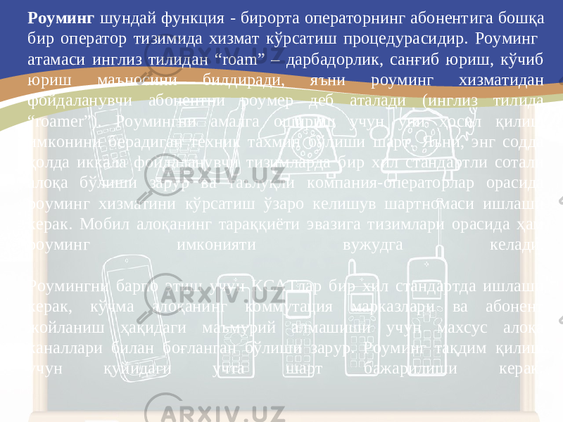 Роуминг шундай функция - бирорта операторнинг абонент и га бошқа бир оператор тизимида хизмат кўрсатиш процедура си дир. Роуминг атамаси инглиз тилидан “roam” – дарбадорлик, санғиб юриш, кўчиб юриш маъносини билдиради, яъни роуминг хизматидан фойдаланувчи абонентни роумер деб аталади (инглиз тилида “roamer”). Роумингни амалга ошириш учун уни ҳосил қилиш имконини берадиган техник тахмин бўлиши шарт. Яъни, энг содда ҳолда иккала фойдаланувчи тизимларда бир хил стандартли сотали алоқа бўлиши зарур ва таълуқли компания-операторлар орасида роуминг хизматини кўрсатиш ўзаро келишув шартномаси ишлаши керак. Мобил алоқанинг тараққиёти эвазига тизимлари орасида ҳам роуминг имконияти вужудга келади. Роумингни барпо этиш учун КСАТлар бир хил стандартда ишлаши керак, кўчма алоқанинг коммутация марказлари ва абонент жойланиш ҳақидаги маъмурий алмашиши учун махсус алоқа каналлари билан боғланган бўлиши зарур. Роуминг тақдим қилиш учун қуйидаги учта шарт бажарилиши керак: 