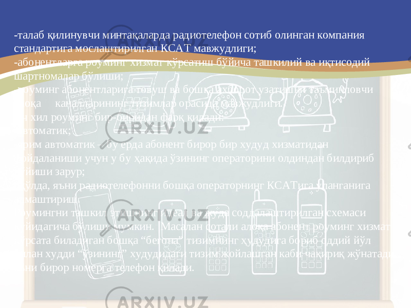 -талаб қилинувчи минтақаларда радиотелефон сотиб олинган компания стандартига мослаштирилган КСАТ мавжудлиги; - абонентларга роуминг хизмат кўрсатиш бўйича ташкилий ва иқтисодий шартномалар бўлиши; - роуминг абонентларига товуш ва бошқа ахборот узатишни таъминловчи алоқа каналларининг тизимлар орасида мавжудлиги. Уч хил роуминг бир-биридан фарқ қилади: - автоматик; - ярим автоматик – бу ерда абонент бирор бир худуд хизматидан фойдаланиши учун у бу ҳақида ўзининг операторини олдиндан билдириб қўйиши зарур; 0 қўлда, яъни радиотелефонни бошқа операторнинг КСАТ ига уланганига алмаштириш. Роумингни ташкил этишнинг идеал ва жуда соддалаштирилган схемаси қуйидагича бўлиши мумкин. Масалан сотали алоқа абонент роуминг хизмат кўрсата биладиган бошқа “бегона” тизимнинг ҳудудига бориб оддий йўл билан худди “ўзининг” худудидаги тизим жойлашган каби чақириқ жўнатади, яъни бирор номерга телефон қилади. 