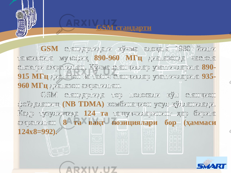 GSM стандартидаги кўчма алоқага 1980 йилги тавсиясига мувофиқ 890-960 МГц диапазонда частота спектри ажратилган. Кўчма станциялар узатгичларига 890- 915 МГц диапазон ва таянч станциялар узатгичларига 935- 960 МГц диапазон ажратилган. GSM стандартида тор полосали кўп станцион фойдаланиш (NB TDMA) комбинацион усул қўлланилади . Кадр тузулишида 124 та т ашувчиларининг ҳар бирига ажратилган 8 та вақт позициялар и бор (ҳаммаси 124х8=992). GSM стандарти 