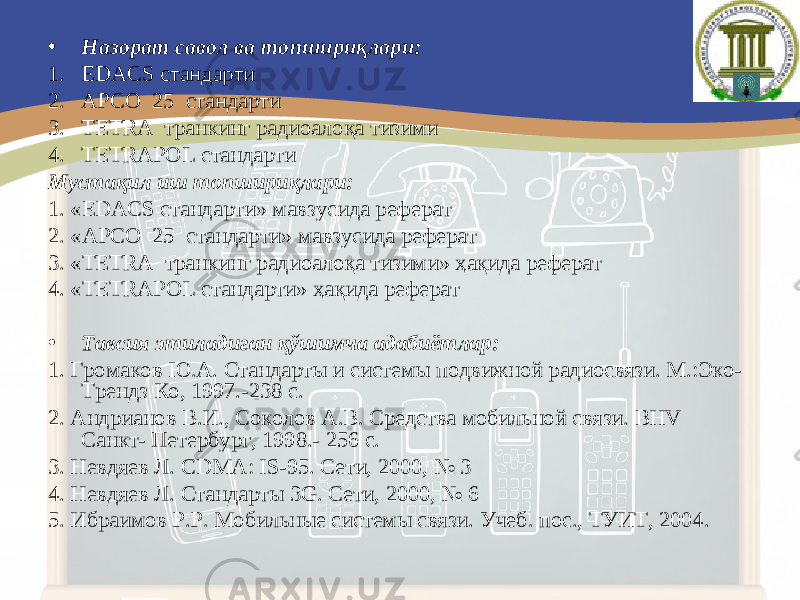 • Назорат савол ва топшириқлари: 1. EDACS стандарти 2. А Р СО 25 стандарти 3. ТЕТ R А транкинг радиоалоқа тизим и 4. TETRAPOL стандарти Мустақил иш топшириқлари: 1. « EDACS стандарти » мавзусида реферат 2. « А Р СО 25 стандарти » мавзусида реферат 3. « ТЕТ R А транкинг радиоалоқа тизим и» ҳақида реферат 4. « TETRAPOL стандарти » ҳақида реферат • Тавсия этиладиган қўшимча адабиётлар: 1. Громаков Ю.А. Стандарты и системы подвижной радиосвязи. М.:Эко- Трендз Ко, 1997.-238 с. 2. Андрианов В.И., Соколов А.В. Средства мобильной связи. ВНV Санкт- Петербург, 1998.- 256 с. 3. Невдяев Л. CDMA : IS -95. Сети, 2000, № 3 4. Невдяев Л. Стандарты 3G. Сети, 2000, № 6 5. Ибраимов Р.Р. Мобильные системы связи. Учеб. пос., ТУИТ, 2004. 