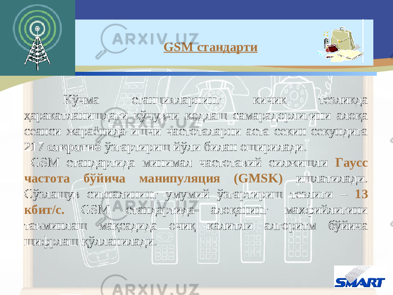 Кўчма станцияларнинг кичик тезликда ҳаракатланишдаги кўчувчи кодлаш самарадорлигини алоқа сеанси жараёнида ишчи частоталарни аста секин секундига 217 сакратиб ўзгартириш йўли билан оширилади. GSM стандарти да минимал частотавий силжишли Гаусс частота бўйича манипуляция ( GMSK ) ишлатилади. Сўзлашув сигналининг умумий ўзгартириш тезлиги – 13 кбит/с. GSM стандарти да алоқанинг махфийлигини таъминлаш мақсадида очиқ калитли алгоритм бўйича шифрлаш қўлланилади. GSM стандарти 