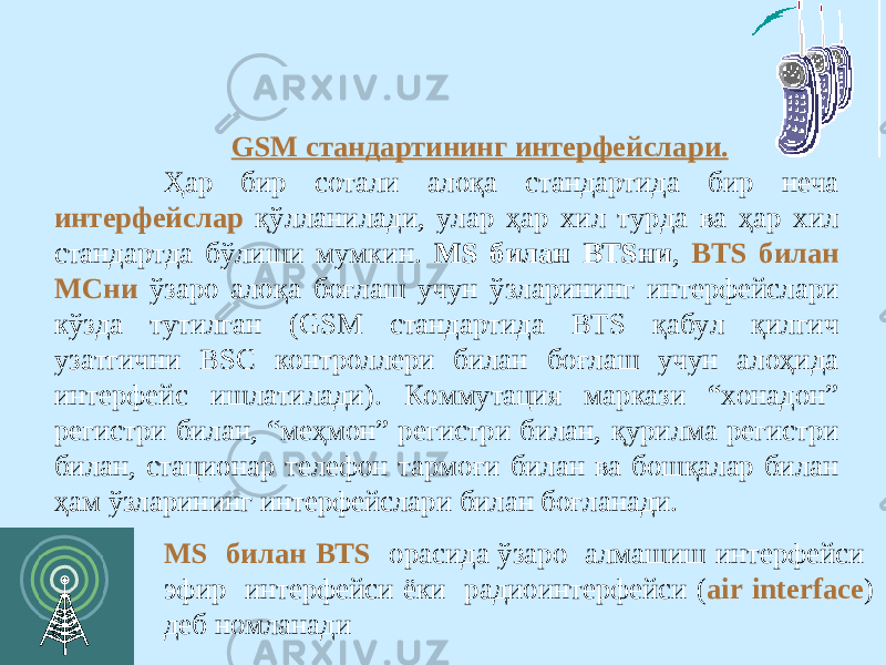 GSM стандартининг интерфейслари. Ҳар бир сотали алоқа стандартида бир неча интерфейслар қўлланилади, улар ҳар хил турда ва ҳар хил стандартда бўлиши мумкин. MS билан BTSни , BTS билан МСни ўзаро алоқа боғлаш учун ўзларининг интерфейслари кўзда тутилган (GSM стандартида BTS қабул қилгич узатгични BSC контроллери билан боғлаш учун алоҳида интерфейс ишлатилади). Коммутация маркази “хонадон” регистри билан, “меҳмон” регистри билан, қурилма регистри билан, стационар телефон тармоғи билан ва бошқалар билан ҳам ўзларининг интерфейслари билан боғланади. MS билан BTS орасида ўзаро алмашиш интерфейси эфир интерфейси ёки радиоинтерфейси ( air interface ) деб номланади 