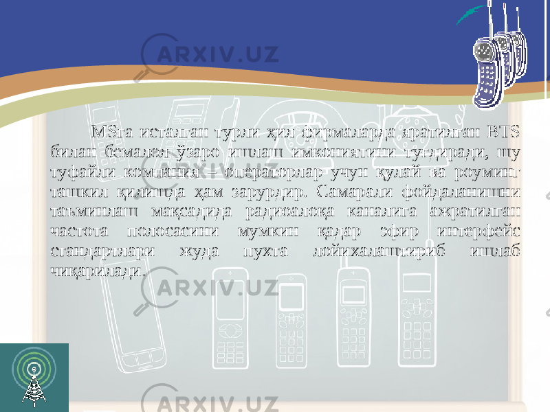  MSга исталган турли ҳил фирмаларда яратилган BTS билан бемалол ўзаро ишлаш имкониятини туғдиради, шу туфайли компания – операторлар учун қулай ва роуминг ташкил қилишда ҳам зарурдир. Самарали фойдаланишни таъминлаш мақсадида радиоалоқа каналига ажратилган частота полосасини мумкин қадар эфир интерфейс стандартлари жуда пухта лойихалаштириб ишлаб чиқ а рилади. 