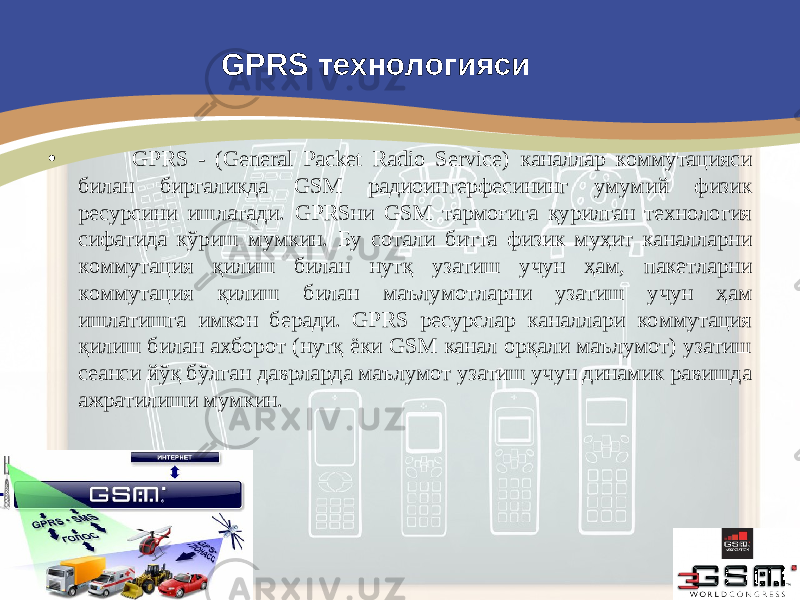 • GPRS - (General Packet Radio Service) каналлар коммутацияси билан биргаликда GSM радиоинтерфесининг умумий физик ресурсини ишлатади. GPRSни GSM тармоғига қурилган технология сифатида кўриш мумкин. Бу сотали битта физик муҳит каналларни коммутация қилиш билан нутқ узатиш учун ҳам, пакетларни коммутация қилиш билан маълумотларни узатиш учун ҳам ишлатишга имкон беради. GPRS ресурслар каналлари коммутация қилиш билан ахборот (нутқ ёки GSM канал орқали маълумот) узатиш сеанси йўқ бўлган даврларда маълумот узатиш учун динамик равишда ажратилиши мумкин. GPRS технологияси 