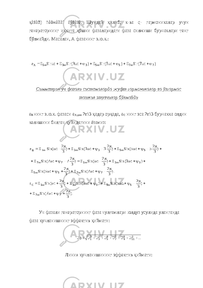 қàäàð) ñèëжèãàí áўëàäè. Шундай қилиб, к-ва q - гармоникалар учун генераторнинг иккита қўшни фазаларидаги фаза силжиши бурчаклари тенг бўлмайди. Масалан, А фазанинг э.ю.к.:) t ( Sin E ) t ( Sin E ) t ( Sin E t Sin Е e m m m m A 7 7 5 5 3 3 1 7 5 3            Симметрик уч фазали системаларда жуфт гармоникалар ва ўзгармас ташкил этувчилар бўлмайди е В нинг э.ю.к. фазаси е А дин 2п\3 қадар орқада, е С нинг эса 2п\3 бурчакка олдин келишини билгач қуйидагини ёзамиз:                ) t ( Sin E ) t ( Sin E ) t Sin( Е е m m 1m В 3 25 5 3 23 3 3 2 5 5 3 3 ). t ( Sin E ) t ( Sin E ) t ( Sin E ) t ( Sin E ) t ( Sin E m m m m m 3 2 7 3 2 5 3 3 2 3 27 7 7 7 5 5 3 3 1 7 7                       ). t ( Sin E ) t ( Sin E ) t ( Sin E ) t ( Sin E e m m m m С 3 2 7 3 2 5 3 3 2 7 7 5 5 3 3 1                   Уч фазали генераторнинг фаза чулғамлари юлдуз усулида уланганда фаза кучланишнинг эффектив қиймати: ... U U U U U U Uф        211 29 27 25 23 21 Линия кучланишининг эффектив қиймати: 