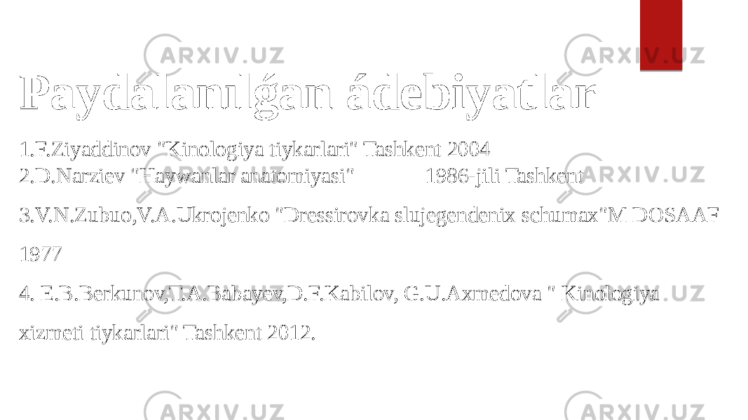 Paydalanılǵan ádebiyatlar 1.F.Ziyaddinov &#34;Kinologiya tiykarlari&#34; Tashkent 2004 2.D.Narziev &#34;Haywanlar anatomiyasi&#34; 1986-jili Tashkent 3.V.N.Zubuo,V.A.Ukrojenko &#34;Dressirovka slujegendenix schumax&#34;M DOSAAF 1977 4. E.B.Berkunov,T.A.Babayev,D.F.Kabilov, G.U.Axmedova &#34; Kinologiya xizmeti tiykarlari&#34; Tashkent 2012. 