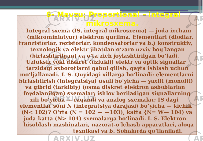  6- Mavzu; Proportional – integral mikrosxema. Integral sxema (IS, integral mikrosxema) — juda ixcham (mikrominiatyur) elektron qurilma. Elementlari (diodlar, tranzistorlar, rezistorlar, kondensatorlar va b.) konstruktiv, texnologik va elektr jihatdan oʻzaro uzviy bogʻlangan (birlashtirilgan) va oʻta zich joylashtirilgan boʻladi. Uzluksiz yoki diskret (uzlukli) elektr va optik signallar tarzidagi axborotlarni qabul qilish, qayta ishlash uchun moʻljallanadi. I. S. Quyidagi xillarga boʻlinadi: elementlarni birlashtirish (integratsiya) usuli boʻyicha — yaxlit (monolit) va gibrid (tarkibiy) (osma diskret elektron asboblarlan foydalanilgan) sxemalar; ishlov beriladigan signallarning xili boʻyicha — raqamli va analog sxemalar; IS dagi elementlar soni N (integratsiya darajasi) boʻyicha — kichik (N< 102)? Oʻrta (N = 102 — —103), katta {N= W— 104) va juda katta (N> 104) sxemalarga boʻlinadi. I. S. Elektron hisoblash mashinalari, nazorat-oʻlchash apparatlari, aloqa texnikasi va b. Sohalarda qoʻllaniladi. 01 08 1B 01 20 2C 11 11 2C 31 11 16 181412 06 33 2B 0F 2C 1F 1A 11 