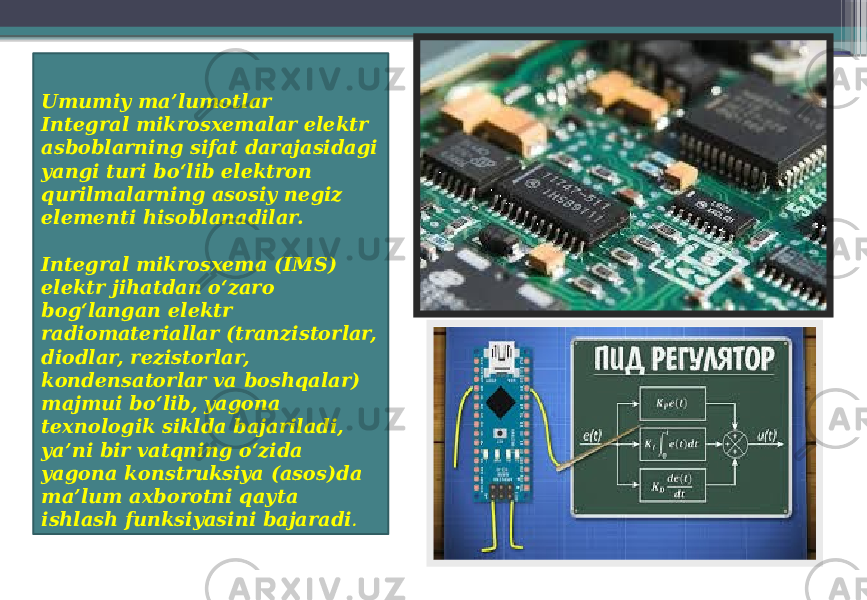 Umumiy ma’lumotlar Integral mikrosxemalar elektr asboblarning sifat darajasidagi yangi turi bo‘lib elektron qurilmalarning asosiy negiz elementi hisoblanadilar. Integral mikrosxema (IMS) elektr jihatdan o‘zaro bog‘langan elektr radiomateriallar (tranzistorlar, diodlar, rezistorlar, kondensatorlar va boshqalar) majmui bo‘lib, yagona texnologik siklda bajariladi, ya’ni bir vatqning o‘zida yagona konstruksiya (asos)da ma’lum axborotni qayta ishlash funksiyasini bajaradi . • 