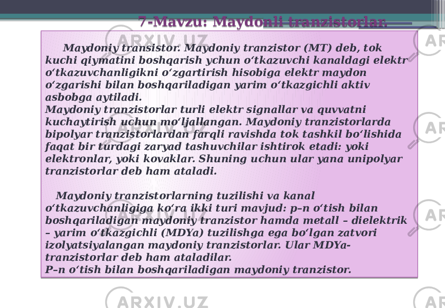  7-Mavzu: Maydonli tranzistorlar. Maydoniy transistor. Maydoniy tranzistor (MT) deb, tok kuchi qiymatini boshqarish ychun o‘tkazuvchi kanaldagi elektr o‘tkazuvchanligikni o‘zgartirish hisobiga elektr maydon o‘zgarishi bilan boshqariladigan yarim o‘tkazgichli aktiv asbobga aytiladi. Maydoniy tranzistorlar turli elektr signallar va quvvatni kuchaytirish uchun mo‘ljallangan. Maydoniy tranzistorlarda bipolyar tranzistorlardan farqli ravishda tok tashkil bo‘lishida faqat bir turdagi zaryad tashuvchilar ishtirok etadi: yoki elektronlar, yoki kovaklar. Shuning uchun ular yana unipolyar tranzistorlar deb ham ataladi. Maydoniy tranzistorlarning tuzilishi va kanal o‘tkazuvchanligiga ko‘ra ikki turi mavjud: p–n o‘tish bilan boshqariladigan maydoniy tranzistor hamda metall – dielektrik – yarim o‘tkazgichli (MDYa) tuzilishga ega bo‘lgan zatvori izolyatsiyalangan maydoniy tranzistorlar. Ular MDYa- tranzistorlar deb ham ataladilar. P–n o‘tish bilan boshqariladigan maydoniy tranzistor. 01 4003 01 390D 08 0228 0228 0D 390D 08 1E07 25 04 030B 0A 0228 1E020E 150A 07 030B 3C 