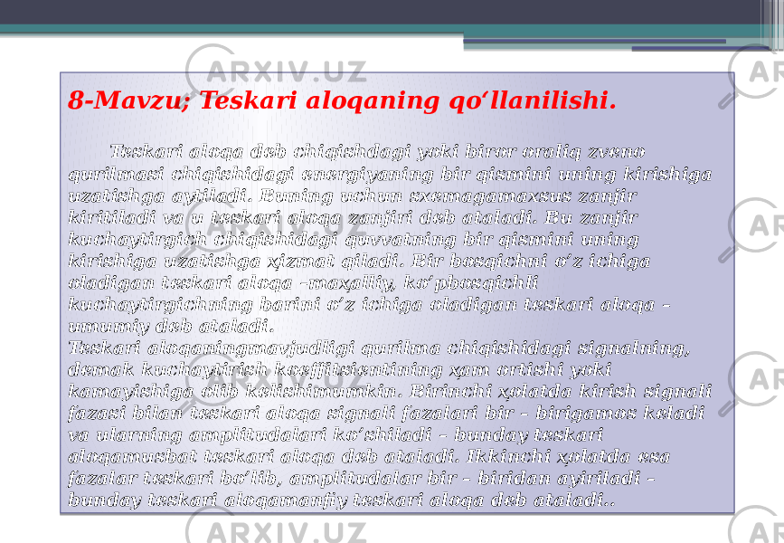  8-Mavzu; Teskari aloqaning qoʻllanilishi. Teskari aloqa deb chiqishdagi yoki biror oraliq zveno qurilmasi chiqishidagi energiyaning bir qismini uning kirishiga uzatishga aytiladi. Buning uchun sxemagamaxsus zanjir kiritiladi va u teskari aloqa zanjiri deb ataladi. Bu zanjir kuchaytirgich chiqishidagi quvvatning bir qismini uning kirishiga uzatishga ҳizmat qiladi. Bir bosqichni o’z ichiga oladigan teskari aloqa –maҳalliy, ko’pbosqichli kuchaytirgichning barini o’z ichiga oladigan teskari aloqa – umumiy deb ataladi. Teskari aloqaningmavjudligi qurilma chiqishidagi signalning, demak kuchaytirish koeffitsientining ҳam ortishi yoki kamayishiga olib kelishimumkin. Birinchi ҳolatda kirish signali fazasi bilan teskari aloqa signali fazalari bir – birigamos keladi va ularning amplitudalari ko’shiladi – bunday teskari aloqamusbat teskari aloqa deb ataladi. Ikkinchi ҳolatda esa fazalar teskari bo’lib, amplitudalar bir – biridan ayiriladi – bunday teskari aloqamanfiy teskari aloqa deb ataladi.. 01 0A 3E29 0A 0A 1B 14100B 10110D 08 08 08 0205 08 100C 1B 1304 08 25 09 0D 25 1E1006 