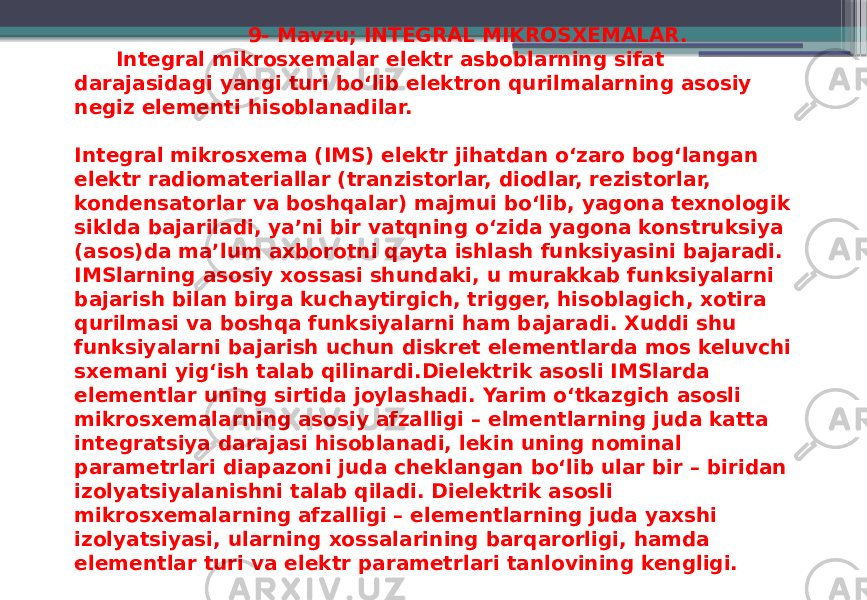  9- Mavzu; INTEGRAL MIKROSXEMALAR. Integral mikrosxemalar elektr asboblarning sifat darajasidagi yangi turi bo‘lib elektron qurilmalarning asosiy negiz elementi hisoblanadilar. Integral mikrosxema (IMS) elektr jihatdan o‘zaro bog‘langan elektr radiomateriallar (tranzistorlar, diodlar, rezistorlar, kondensatorlar va boshqalar) majmui bo‘lib, yagona texnologik siklda bajariladi, ya’ni bir vatqning o‘zida yagona konstruksiya (asos)da ma’lum axborotni qayta ishlash funksiyasini bajaradi. IMSlarning asosiy xossasi shundaki, u murakkab funksiyalarni bajarish bilan birga kuchaytirgich, trigger, hisoblagich, xotira qurilmasi va boshqa funksiyalarni ham bajaradi. Xuddi shu funksiyalarni bajarish uchun diskret elementlarda mos keluvchi sxemani yig‘ish talab qilinardi.Dielektrik asosli IMSlarda elementlar uning sirtida joylashadi. Yarim o‘tkazgich asosli mikrosxemalarning asosiy afzalligi – elmentlarning juda katta integratsiya darajasi hisoblanadi, lekin uning nominal parametrlari diapazoni juda cheklangan bo‘lib ular bir – biridan izolyatsiyalanishni talab qiladi. Dielektrik asosli mikrosxemalarning afzalligi – elementlarning juda yaxshi izolyatsiyasi, ularning xossalarining barqarorligi, hamda elementlar turi va elektr parametrlari tanlovining kengligi. 